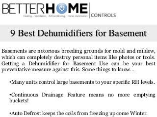 9 Best Dehumidifiers for Basement
Basements are notorious breeding grounds for mold and mildew,
which can completely destroy personal items like photos or tools.
Getting a Dehumidifier for Basement Use can be your best
preventative measure against this. Some things to know…
•Many units control large basements to your specific RH levels.
•Continuous Drainage Feature means no more emptying
buckets!
•Auto Defrost keeps the coils from freezing up come Winter.
 