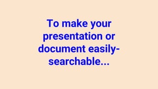 To make your
presentation or
document easily-
searchable...
 