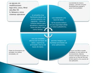 •Si ocurre una falla se puede
restablecer al nivel anterior de
funcionamiento. Además
muestra mensajes de ayuda y se
cuenta con un área de foro que
brinda soporte a los usuarios de
esta aplicación.
•Todos los formularios son
revisados, las cookies
encriptadas, etc
•sta diseñado de manera
modular, y permite una gran
flexibilidad para agregar y
quitar funcionalidades
•se ejecuta sin
modificaciones
bajo Unix, Linux, Wind
ows,Mac OS
X, Netware y otros
sistemas operativos se actualiza muy
fácilmente desde una
versión anterior a la
siguiente - tiene un
sistema interno para
actualizar y reparar su
bases de datos cada
cierto tiempo.
-usa solamente una
base de datos
-Se ha puesto énfasis
en una seguridad sólida
en toda la plataforma.
permite integrar con
facilidad actividades de
otras aplicaciones,
usa una completa
abstracción de bases de
datos, soporta las
principales marcas de
bases de datos.
 