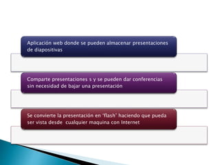 Aplicación web donde se pueden almacenar presentaciones
de diapositivas
Comparte presentaciones s y se pueden dar conferencias
sin necesidad de bajar una presentación
Se convierte la presentación en ‘flash’ haciendo que pueda
ser vista desde cualquier maquina con Internet
 