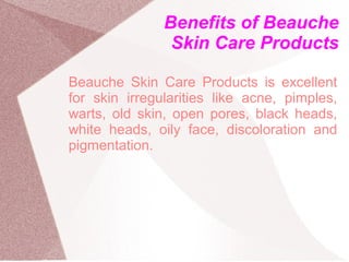 Benefits of Beauche
                Skin Care Products

Beauche Skin Care Products is excellent
for skin irregularities like acne, pimples,
warts, old skin, open pores, black heads,
white heads, oily face, discoloration and
pigmentation.
 