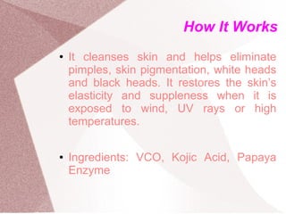 How It Works
●   It cleanses skin and helps eliminate
    pimples, skin pigmentation, white heads
    and black heads. It restores the skin’s
    elasticity and suppleness when it is
    exposed to wind, UV rays or high
    temperatures.

●   Ingredients: VCO, Kojic Acid, Papaya
    Enzyme
 
