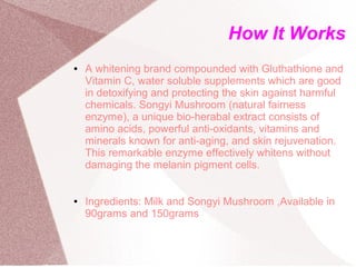 How It Works
●   A whitening brand compounded with Gluthathione and
    Vitamin C, water soluble supplements which are good
    in detoxifying and protecting the skin against harmful
    chemicals. Songyi Mushroom (natural fairness
    enzyme), a unique bio-herabal extract consists of
    amino acids, powerful anti-oxidants, vitamins and
    minerals known for anti-aging, and skin rejuvenation.
    This remarkable enzyme effectively whitens without
    damaging the melanin pigment cells.


●   Ingredients: Milk and Songyi Mushroom ,Available in
    90grams and 150grams
 