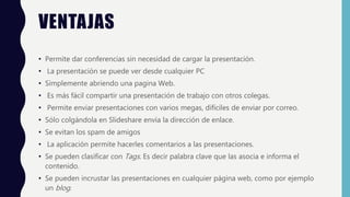 VENTAJAS
• Permite dar conferencias sin necesidad de cargar la presentación.
• La presentación se puede ver desde cualquier PC
• Simplemente abriendo una pagina Web.
• Es más fácil compartir una presentación de trabajo con otros colegas.
• Permite enviar presentaciones con varios megas, difíciles de enviar por correo.
• Sólo colgándola en Slideshare envía la dirección de enlace.
• Se evitan los spam de amigos
• La aplicación permite hacerles comentarios a las presentaciones.
• Se pueden clasificar con Tags. Es decir palabra clave que las asocia e informa el
contenido.
• Se pueden incrustar las presentaciones en cualquier página web, como por ejemplo
un blog.
 