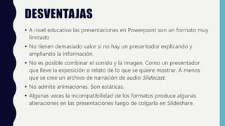 DESVENTAJAS
• A nivel educativo las presentaciones en Powerpoint son un formato muy
limitado
• No tienen demasiado valor si no hay un presentador explicando y
ampliando la información.
• No es posible combinar el sonido y la imagen. Como un presentador
que lleve la exposición o relato de lo que se quiere mostrar. A menos
que se cree un archivo de narración de audio Slidecast.
• No admite animaciones. Son estáticas.
• Algunas veces la incompatibilidad de los formatos produce algunas
alteraciones en las presentaciones luego de colgarla en Slideshare.
 
