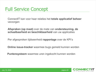 Full Service Concept July 15, 2009 pagina 20 Afspraken   (op maat)  over de mate van  ondersteuning, de schaalbaarheid en beschikbaarheid  van uw applicaties Per afgesproken tijdseenheid  rapportage  over de KPI’s  ConnectIT kan voor haar relaties het  totale applicatief beheer  verzorgen Online issue-tracker  waarmee bugs gemeld kunnen worden Puntensysteem  waarmee uren ingekocht kunnen worden  