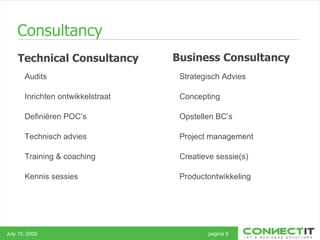 Consultancy Technical Consultancy July 15, 2009 pagina 9 Business Consultancy Audits Inrichten ontwikkelstraat Definiëren POC’s Technisch advies Training & coaching Kennis sessies Strategisch Advies Concepting Opstellen BC’s Project management Creatieve sessie(s) Productontwikkeling 