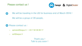 Please contact us !
We will be traveling in the US for business end of March 2016 !
We will be a group of 20 people.
 Please contact us :
o apinaire@largus.fr - +33 7 62 08 89 17
o esf@largus.fr
Thank you !
Talk to you soon !
 
