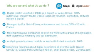 Who are we and what do we do ?
 Digital Dealer (created in 2008) is a branch of Argus Group, 100%
automotive, industry leader (Press, used car valuation, consulting, software
edition & digital)
 Managed by Eric Saint-Frison, entrepreneur and former CEO of Ford in
France
 Meeting innovative companies all over the world with a group of local leaders
from automotive financing and car distribution
 Analysing new business models to feed a think-tank created in 2010
 Organizing meetings about digital automotive all over the world (Latest,
Nov.2015, Google Paris with Ryan Keeton, chief brand officer, Carvana.com)
 