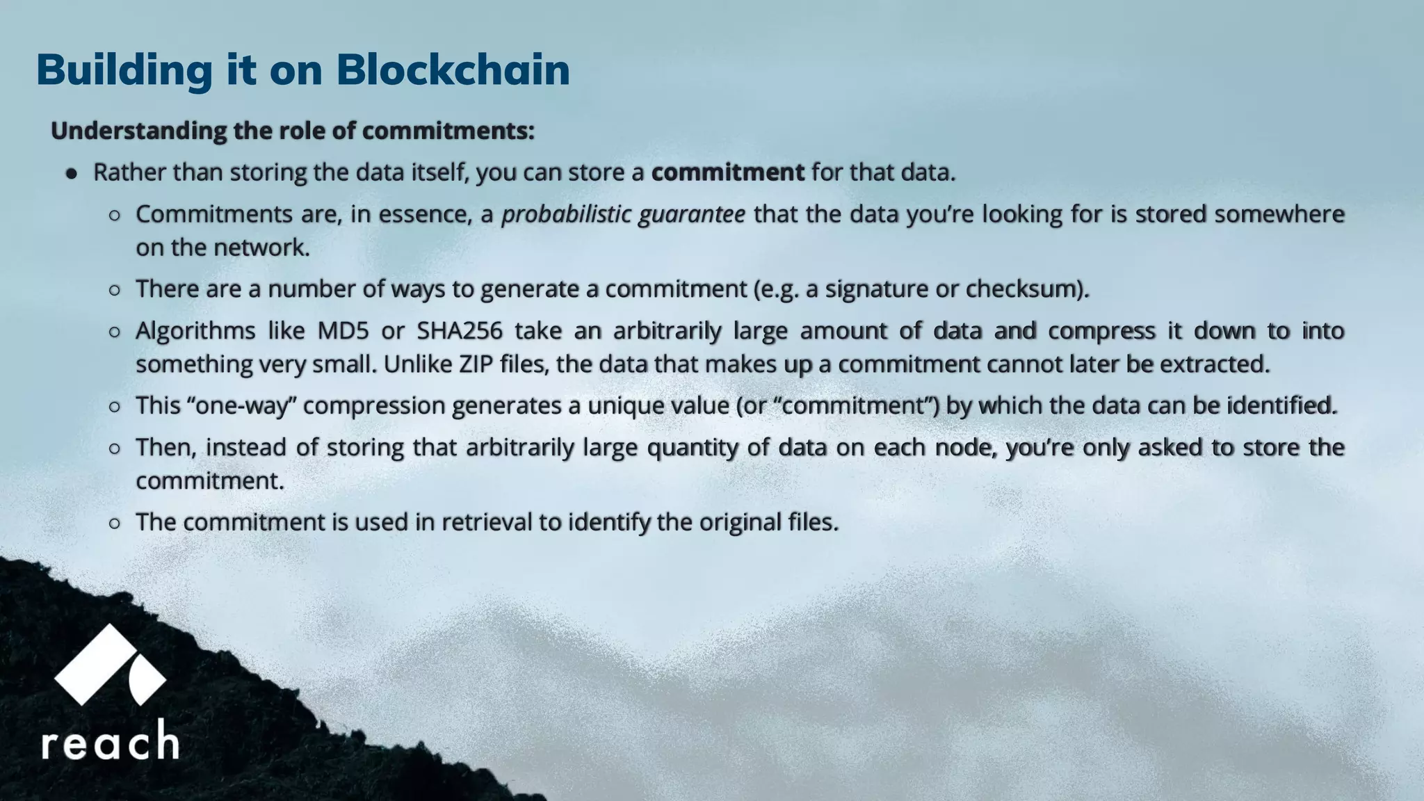 Understanding the role of commitments:
● Rather than storing the data itself, you can store a commitment for that data.
○ Commitments are, in essence, a probabilistic guarantee that the data you’re looking for is stored somewhere
on the network.
○ There are a number of ways to generate a commitment (e.g. a signature or checksum).
○ Algorithms like MD5 or SHA256 take an arbitrarily large amount of data and compress it down to into
something very small. Unlike ZIP ﬁles, the data that makes up a commitment cannot later be extracted.
○ This “one-way” compression generates a unique value (or “commitment”) by which the data can be identiﬁed.
○ Then, instead of storing that arbitrarily large quantity of data on each node, you’re only asked to store the
commitment.
○ The commitment is used in retrieval to identify the original ﬁles.
Building it on Blockchain
 