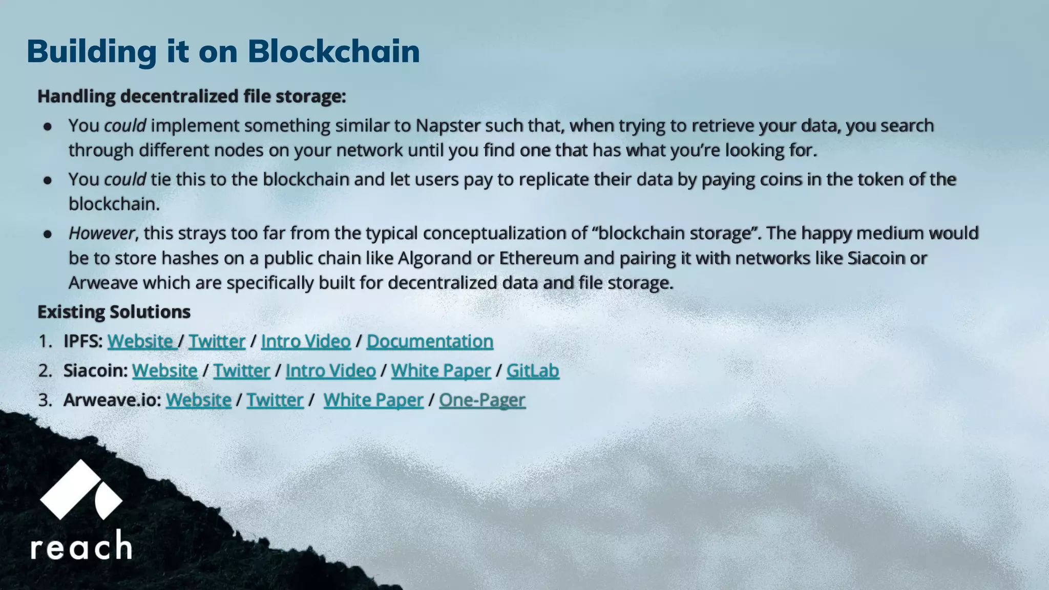 Handling decentralized ﬁle storage:
● You could implement something similar to Napster such that, when trying to retrieve your data, you search
through diﬀerent nodes on your network until you ﬁnd one that has what you’re looking for.
● You could tie this to the blockchain and let users pay to replicate their data by paying coins in the token of the
blockchain.
● However, this strays too far from the typical conceptualization of “blockchain storage”. The happy medium would
be to store hashes on a public chain like Algorand or Ethereum and pairing it with networks like Siacoin or
Arweave which are speciﬁcally built for decentralized data and ﬁle storage.
Existing Solutions
1. IPFS: Website / Twitter / Intro Video / Documentation
2. Siacoin: Website / Twitter / Intro Video / White Paper / GitLab
3. Arweave.io: Website / Twitter / White Paper / One-Pager
Building it on Blockchain
 