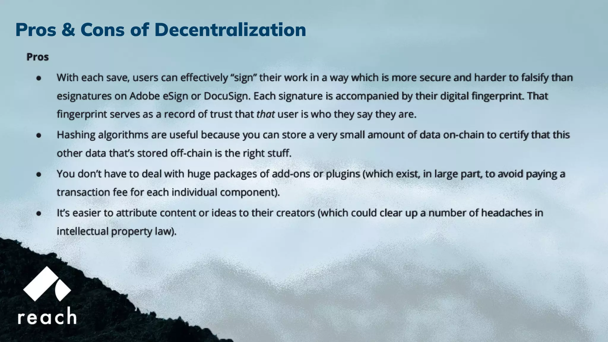 Pros
● With each save, users can eﬀectively “sign” their work in a way which is more secure and harder to falsify than
esignatures on Adobe eSign or DocuSign. Each signature is accompanied by their digital ﬁngerprint. That
ﬁngerprint serves as a record of trust that that user is who they say they are.
● Hashing algorithms are useful because you can store a very small amount of data on-chain to certify that this
other data that’s stored oﬀ-chain is the right stuﬀ.
● You don’t have to deal with huge packages of add-ons or plugins (which exist, in large part, to avoid paying a
transaction fee for each individual component).
● It’s easier to attribute content or ideas to their creators (which could clear up a number of headaches in
intellectual property law).
Pros & Cons of Decentralization
 