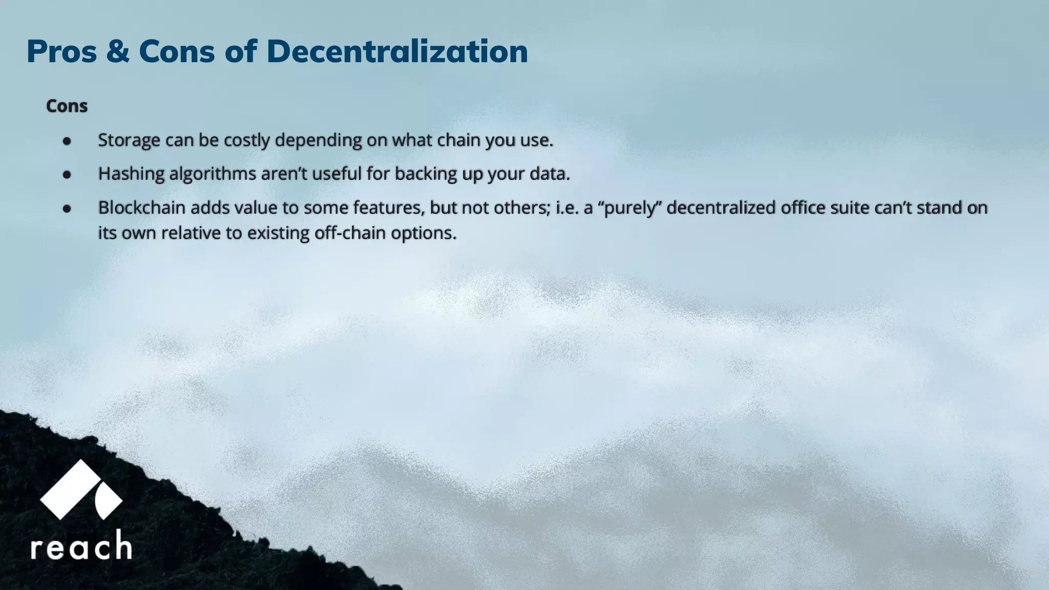 Cons
● Storage can be costly depending on what chain you use.
● Hashing algorithms aren’t useful for backing up your data.
● Blockchain adds value to some features, but not others; i.e. a “purely” decentralized oﬃce suite can’t stand on
its own relative to existing oﬀ-chain options.
Pros & Cons of Decentralization
 