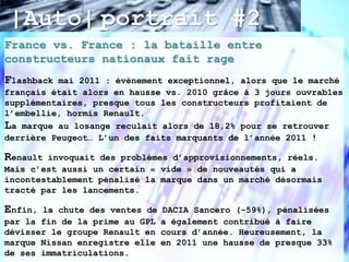 |Auto| portrait #2
France vs. France : la bataille entre
constructeurs nationaux fait rage
Flashback mai 2011 : évènement exceptionnel, alors que le marché
français était alors en hausse vs. 2010 grâce à 3 jours ouvrables
supplémentaires, presque tous les constructeurs profitaient de
l’embellie, hormis Renault.
La marque au losange reculait alors de 18,2% pour se retrouver
derrière Peugeot… L’un des faits marquants de l’année 2011 !

Renault invoquait des problèmes d’approvisionnements, réels.
Mais c’est aussi un certain « vide » de nouveautés qui a
incontestablement pénalisé la marque dans un marché désormais
tracté par les lancements.

Enfin, la chute des ventes de   DACIA Sancero (-59%), pénalisées
par la fin de la prime au GPL   a également contribué à faire
dévisser le groupe Renault en   cours d’année. Heureusement, la
marque Nissan enregistre elle   en 2011 une hausse de presque 33%
de ses immatriculations.
 