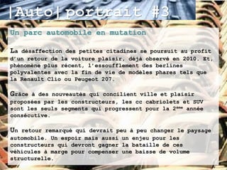 |Auto| portrait #3
Un parc automobile en mutation

La désaffection des petites citadines se poursuit au profit
d’un retour de la voiture plaisir, déjà observé en 2010. Et,
phénomène plus récent, l’essoufflement des berlines
polyvalentes avec la fin de vie de modèles phares tels que
la Renault Clio ou Peugeot 207.

Grâce à des nouveautés qui concilient ville et plaisir
proposées par les constructeurs, les cc cabriolets et SUV
sont les seuls segments qui progressent pour la 2ème année
consécutive.

Un retour remarqué qui devrait peu à peu changer le paysage
automobile. Un espoir mais aussi un enjeu pour les
constructeurs qui devront gagner la bataille de ces
véhicules à marge pour compenser une baisse de volume
structurelle.
 