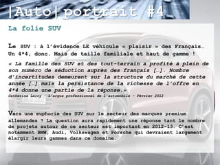 |Auto| portrait #4
La folie SUV

Le  SUV : à l’évidence LE véhicule « plaisir » des Français…
Un 4*4, donc. Mais de taille familiale et haut de gamme !
« La famille des SUV et des tout-terrain a profité à plein de
son numéro de séduction auprès des français […]. Nombre
d’incertitudes demeurent sur la structure du marché de cette
année […] mais la persistance de la richesse de l’offre en
4*4 donne une partie de la réponse.»
Catherine Leroy - L’argus professionnel de l’automobile – Février 2012



Vers  une euphorie des SUV sur le secteur des marques premium
allemandes ? La question aura rapidement une réponse tant le nombre
de projets autour de ce secteur est important en 2012-13. C’est
notamment BMW, Audi, Volkswagen et Porsche qui devraient largement
élargir leurs gammes dans ce domaine.
 