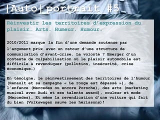 |Auto| portrait #5
Réinvestir les territoires d’expression du
plaisir… Arts. Humeur. Humour.

2010/2011 marque la fin d’une demande soutenue par
l’argument prix avec un retour d’une structure de
communication d’avant-crise. La volonté ? Emerger d’un
contexte de culpabilisation où le plaisir automobile est
difficile à revendiquer (pollution, insécurité, crise
économique…)

En témoigne, le réinvestissement des territoires de l’humour
(Renault et sa campagne « Le rouge est dépassé »), de
l’enfance (Mercedes ou encore Porsche), des arts (marketing
musical avec Audi et ses talents award), couleur et mode
(Mercedes)… Et même la revendication d’une voiture qui fait
du bien (Volkswagen sauve les hérissons)!
 