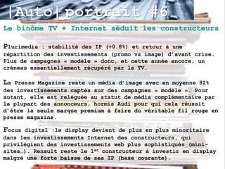 |Auto| portrait #6
Le binôme TV + Internet séduit les constructeurs

Plurimedia : stabilité des IP (+0.8%) et retour à une
répartition des investissements (promo vs image) d’avant crise.
Plus de campagnes « modèle » donc, et cette année encore, un
créneau essentiellement récupéré par la TV.

La Presse Magazine reste un média d’image avec en moyenne 82%
des investissements captés sur des campagnes « modèle ». Pour
autant, elle est reléguée au statut de média complémentaire par
la plupart des annonceurs, hormis Audi pour qui cela réussit
d’être la seule marque premium à faire du véritable fil rouge en
presse magazine.

Focus digital :le display devient de plus en plus minoritaire
dans les investissements Internet des constructeurs, qui
privilégient des investissements web plus sophistiqués (mini-
sites…). Renault reste le 1er constructeur à investir en display
malgré une forte baisse de ses IP (base courante).
 