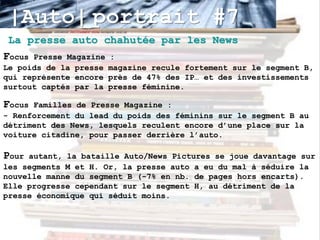 |Auto| portrait #7
 La presse auto chahutée par les News
Focus Presse Magazine   :
Le poids de la presse   magazine recule fortement sur le segment B,
qui représente encore   près de 47% des IP… et des investissements
surtout captés par la   presse féminine.

Focus Familles de Presse Magazine :
- Renforcement du lead du poids des féminins sur le segment B au
détriment des News, lesquels reculent encore d’une place sur la
voiture citadine, pour passer derrière l’auto.

Pour autant, la bataille Auto/News Pictures se joue davantage sur
les segments M et H. Or, la presse auto a eu du mal à séduire la
nouvelle manne du segment B (-7% en nb. de pages hors encarts).
Elle progresse cependant sur le segment H, au détriment de la
presse économique qui séduit moins.
 