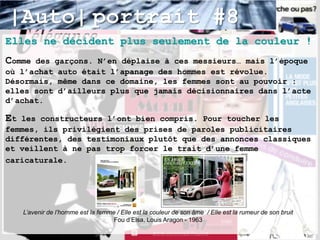 |Auto| portrait #8
Elles ne décident plus seulement de la couleur !
Comme des garçons. N’en déplaise à ces messieurs… mais l’époque
où l’achat auto était l’apanage des hommes est révolue.
Désormais, même dans ce domaine, les femmes sont au pouvoir :
elles sont d’ailleurs plus que jamais décisionnaires dans l’acte
d’achat.

Et les constructeurs l’ont bien compris. Pour toucher les
femmes, ils privilégient des prises de paroles publicitaires
différentes, des testimoniaux plutôt que des annonces classiques
et veillent à ne pas trop forcer le trait d’une femme
caricaturale.




     L’avenir de l’homme est la femme / Elle est la couleur de son âme / Elle est la rumeur de son bruit
                                     Fou d’Elsa, Louis Aragon - 1963
 