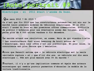 |Auto| portrait #9
Electrique : si          2011 était l’année du buzz…

…   Que   sera 2012 ? Et 2015 ?
Ce n’est que fin 2010 que les constructeurs automobiles ont mis sur le
marché leurs premiers modèles de véhicules électriques. Et si 2011
était l’année du buzz et des premières offres commerciales, difficile
de prévoir l’échéance pour une éventuelle année des volumes, avec à
peine plus de 4 000 unités vendues à fin décembre.

Le  marché attend une révolution, en somme… Mais de qui viendra-t-elle
? Les constructeurs font ainsi beaucoup de bruit autour de
l’électrique, mais leur offre n’est pas pléthorique. Et pour cause, la
concurrence est plus féroce que l’émulation.

Alors que Renault estime que « le véhicule électrique est la seule
véritable rupture » et « que d’ici dix ans, un véhicule sur dix sera
électrique », PSA est plus mesuré avec 5% du marché !

Pourtant,  il n’y a qu’une implication commune et égale des acteurs
économiques qui semble pouvoir permettre d’ébranler le modèle de la
voiture traditionnelle.
 