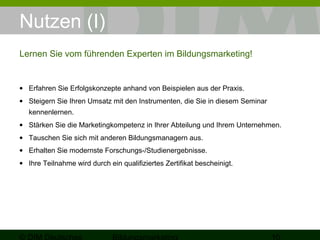 Nutzen (I) 
Lernen Sie vom führenden Experten im Bildungsmarketing! 
· Erfahren Sie Erfolgskonzepte anhand von Beispielen aus der Praxis. 
· Steigern Sie Ihren Umsatz mit den Instrumenten, die Sie in diesem Seminar 
kennenlernen. 
· Stärken Sie die Marketingkompetenz in Ihrer Abteilung und Ihrem Unternehmen. 
· Tauschen Sie sich mit anderen Bildungsmanagern aus. 
· Erhalten Sie modernste Forschungs-/Studienergebnisse. 
· Ihre Teilnahme wird durch ein qualifiziertes Zertifikat bescheinigt. 
© DIM Deutsches 
Bildungsmarketing 10 
 