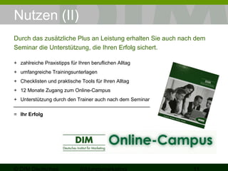 Nutzen (II) 
Durch das zusätzliche Plus an Leistung erhalten Sie auch nach dem 
Seminar die Unterstützung, die Ihren Erfolg sichert. 
+ zahlreiche Praxistipps für Ihren beruflichen Alltag 
+ umfangreiche Trainingsunterlagen 
+ Checklisten und praktische Tools für Ihren Alltag 
+ 12 Monate Zugang zum Online-Campus 
+ Unterstützung durch den Trainer auch nach dem Seminar 
= Ihr Erfolg 
© DIM Deutsches 
Bildungsmarketing 11 
 