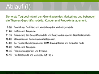 Ablauf (I) 
Der erste Tag beginnt mit den Grundlagen des Marketings und behandelt 
die Themen Geschäftsmodelle, Kunden und Produktmanagement. 
9:30 Begrüßung, Definition und Vorstellung des Marketingmodells 
11:00 Kaffee- und Teepause 
11:15 Erläuterung der Geschäftsmodelle und Analyse des eigenen Geschäftsmodells 
13:00 Mittagspause / Gemeinsames Mittagessen 
14:00 Der Kunde: Kundensegmente, CRM, Buying Center und Empathie Karte 
15:30 Kaffee- und Teepause 
15:45 Produktmanagement und Syllabus 
17:15 Feedbackrunde und Vorschau auf Tag 2 
© DIM Deutsches 
Bildungsmarketing 13 
 