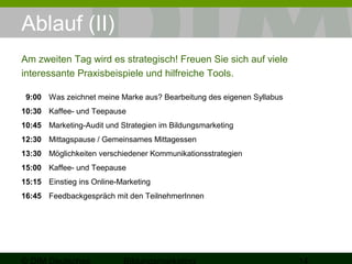 Ablauf (II) 
Am zweiten Tag wird es strategisch! Freuen Sie sich auf viele 
interessante Praxisbeispiele und hilfreiche Tools. 
9:00 Was zeichnet meine Marke aus? Bearbeitung des eigenen Syllabus 
10:30 Kaffee- und Teepause 
10:45 Marketing-Audit und Strategien im Bildungsmarketing 
12:30 Mittagspause / Gemeinsames Mittagessen 
13:30 Möglichkeiten verschiedener Kommunikationsstrategien 
15:00 Kaffee- und Teepause 
15:15 Einstieg ins Online-Marketing 
16:45 Feedbackgespräch mit den TeilnehmerInnen 
© DIM Deutsches 
Bildungsmarketing 14 
 