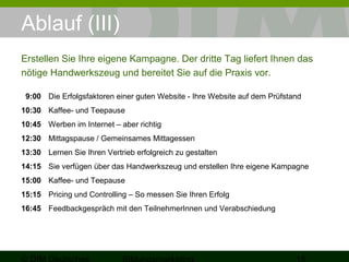 Ablauf (III) 
Erstellen Sie Ihre eigene Kampagne. Der dritte Tag liefert Ihnen das 
nötige Handwerkszeug und bereitet Sie auf die Praxis vor. 
9:00 Die Erfolgsfaktoren einer guten Website - Ihre Website auf dem Prüfstand 
10:30 Kaffee- und Teepause 
10:45 Werben im Internet – aber richtig 
12:30 Mittagspause / Gemeinsames Mittagessen 
13:30 Lernen Sie Ihren Vertrieb erfolgreich zu gestalten 
14:15 Sie verfügen über das Handwerkszeug und erstellen Ihre eigene Kampagne 
15:00 Kaffee- und Teepause 
15:15 Pricing und Controlling – So messen Sie Ihren Erfolg 
16:45 Feedbackgespräch mit den TeilnehmerInnen und Verabschiedung 
© DIM Deutsches 
Bildungsmarketing 15 
 