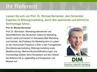 Ihr Referent 
Lassen Sie sich von Prof. Dr. Michael Bernecker, dem führenden 
Experten im Bildungsmarketing, durch drei spannende und lehrreiche 
Seminartage führen. 
Prof. Dr. Michael Bernecker: 
Prof. Dr. Bernecker, Marketingunternehmer und 
Geschäftsführer des Deutschen Institut für Marketing, 
forscht, berät und trainiert im Kompetenzfeld Marketing 
und Vertrieb. Als Professor für Marketing lehrt er zudem 
an der Hochschule Fresenius in Köln in den Fachgebieten 
Dienstleistungsmarketing, Bildungsmarketing sowie 
Marktforschung. Mehrere Buchveröffentlichungen und 
Fachbeiträge stützen seine Kompetenz auf dem Gebiet. 
Als Referent tritt er regelmäßig auf Kongressen und 
Messen auf. 
© DIM Deutsches 
Bildungsmarketing 16 
 