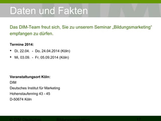 Daten und Fakten 
Das DIM-Team freut sich, Sie zu unserem Seminar „Bildungsmarketing“ 
empfangen zu dürfen. 
Termine 2015 und 2016: 
 Mi, 14.01. - Fr, 16.01.2015 (Köln) 
 Di, 30.06. - Do, 02.07.2015 (Köln) 
 Di, 19.01. - Do, 21.01.2015 (Köln) 
Veranstaltungsort Köln: 
DIM 
Deutsches Institut für Marketing 
Hohenstaufenring 43 - 45 
D-50674 Köln 
© DIM Deutsches 
Bildungsmarketing 17 
 