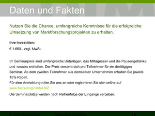 Daten und Fakten 
Nutzen Sie die Chance, umfangreiche Kenntnisse für die erfolgreiche 
Umsetzung von Marktforschungsprojekten zu erhalten. 
Ihre Investition: 
€ 1.650,- zzgl. MwSt. 
Im Seminarpreis sind umfangreiche Unterlagen, das Mittagessen und die Pausengetränke 
und -snacks enthalten. Der Preis versteht sich pro Teilnehmer für ein dreitägiges 
Seminar. Ab dem zweiten Teilnehmer aus demselben Unternehmen erhalten Sie jeweils 
10% Rabatt. 
Für eine Anmeldung rufen Sie uns an oder registrieren Sie sich online auf 
www.Marketinginstitut.BIZ 
Die Seminarplätze werden nach Reihenfolge der Eingange vergeben. 
© DIM Deutsches 
Bildungsmarketing 18 
 