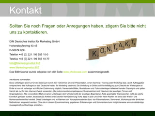 Kontakt 
Sollten Sie noch Fragen oder Anregungen haben, zögern Sie bitte nicht 
uns zu kontaktieren. 
DIM Deutsches Institut für Marketing GmbH 
Hohenstaufenring 43-45 
D-50674 Köln 
Telefon +49 (0) 221 / 99 555 10-0 
Telefax +49 (0) 221 / 99 555 10-77 
Info@Marketinginstitut.BIZ 
www.Marketinginstitut.BIZ 
Das Bildmaterial wurde teilweise von der Seite www.photocase.com zusammengestellt. 
Alle Rechte vorbehalten. 
Diese Unterlagen sind nur für den Gebrauch durch den Teilnehmer an einer Präsentation, einem Seminar, Training oder Workshop bzw. durch Auftraggeber 
entsprechend des Auftrages an das Deutsche Institut für Marketing bestimmt. Die Verteilung an Dritte und Vervielfältigung zum Zwecke der Weitergabe an 
Dritte ist nur mit vorheriger schriftlicher Zustimmung möglich. Verwendete Bilder, Illustrationen und Fotos unterliegen teilweise fremden Copyrights und gelten 
hiermit als nur für den internen Zweck verwendet. Alle vorkommenden eingetragenen Warenzeichen sind Eigentum der jeweiligen Firmen und 
Organisationen. Alle verwendeten Markennamen unterliegen dem Urheberrecht der jeweiligen Eigentümer. Falls geschützte Warenzeichen nicht als solche 
kenntlich gemacht wurden, bedeutet das Fehlen einer solchen Kennzeichnung nicht, dass es sich um einen freien Namen im Sinne des Waren- und 
Markenzeichenrechts handelt. Diese Unterlagen sind im Rahmen von Konzeptionsarbeiten bzw. von Präsentationen, Seminaren, Workshops oder ähnlichen 
Maßnahmen eingesetzt worden. Ohne die in diesem Zusammenhang gegebenen Erläuterungen und Kommentare kann möglicherweise eine unvollständige 
Aussagekraft und Sachlage entstehen. 
© DIM Deutsches 
Bildungsmarketing 19 

