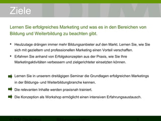 Ziele 
Lernen Sie erfolgreiches Marketing und was es in den Bereichen von 
Bildung und Weiterbildung zu beachten gibt. 
 Heutzutage drängen immer mehr Bildungsanbieter auf den Markt. Lernen Sie, wie Sie 
sich mit gezieltem und professionellen Marketing einen Vorteil verschaffen. 
 Erfahren Sie anhand von Erfolgskonzepten aus der Praxis, wie Sie Ihre 
Marketingaktivitäten verbessern und zielgerichteter einsetzten können. 
Lernen Sie in unserem dreitägigen Seminar die Grundlagen erfolgreichen Marketings 
in der Bildungs- und Weiterbildungbranche kennen. 
Die relevanten Inhalte werden praxisnah trainiert. 
Die Konzeption als Workshop ermöglicht einen intensiven Erfahrungsaustausch. 
© DIM Deutsches 
Bildungsmarketing 3 
 