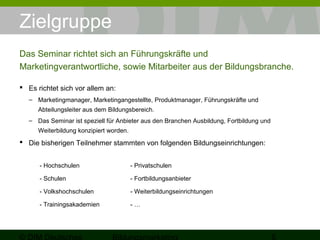 Zielgruppe 
Das Seminar richtet sich an Führungskräfte und 
Marketingverantwortliche, sowie Mitarbeiter aus der Bildungsbranche. 
 Es richtet sich vor allem an: 
– Marketingmanager, Marketingangestellte, Produktmanager, Führungskräfte und 
Abteilungsleiter aus dem Bildungsbereich. 
– Das Seminar ist speziell für Anbieter aus den Branchen Ausbildung, Fortbildung und 
Weiterbildung konzipiert worden. 
 Die bisherigen Teilnehmer stammten von folgenden Bildungseinrichtungen: 
- Hochschulen - Privatschulen 
- Schulen - Fortbildungsanbieter 
- Volkshochschulen - Weiterbildungseinrichtungen 
- Trainingsakademien - … 
© DIM Deutsches 
Bildungsmarketing 5 
 