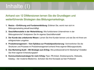 Inhalte (I) 
Anhand von 12 DIMensionen lernen Sie die Grundlagen und 
weiterführende Strategien des Bildungsmarketings. 
1. Basics – Einführung und Fundamentbildung: Erfahren Sie, womit man sich im 
Bildungsmarketing aktuell beschäftigt. 
2. Geschäftsmodelle in der Weiterbildung: Wie funktionieren Unternehmen in der 
Bildungsbranche? Analysieren Sie Ihr eigenes Geschäftsmodell! 
3. Der Kunde das unbekannte Wesen: Lernen Sie Ihre Kunden kennen und wie Sie mit Ihnen am 
erfolgreichsten umgehen. 
4. Produktmanagement – Vom Syllabus zur Produktpositionierung: Verinnerlichen Sie die 
Strukturen und Prozesse im Produktmanagement anhand Ihres eigenen Bildungsprodukts. 
5. Das Marketing-Audit – Mit Strategie zum Erfolg: Wie professionell ist Ihr Marketing? Erstellen 
Sie Ihren eigenen Entwicklungsplan! 
6. Kommunikationsstrategie für mehr Erfolg: Flyer, PR-Arbeit, Direktansprache, Webseite, 
Katalog – Der moderne Medienmix. Schicken Sie Ihre Konzepte auf den Prüfstand! 
© DIM Deutsches 
Bildungsmarketing 7 
 