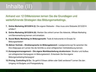 Inhalte (II) 
Anhand von 12 DIMensionen lernen Sie die Grundlagen und 
weiterführende Strategien des Bildungsmarketings. 
7. Online Marketing 2014/2015 (I): Die eigene Webseite – Was muss eine Webseite 2014/2015 
erfüllen? 
8. Online Marketing 2014/2015 (II): Werben Sie online! Lernen Sie Adwords, Affiliate Marketing 
und Bannerwerbung kennen und einsetzen. 
9. Social Media Marketing im Bildungsmarkt: Tools & Instrumente im Einsatz für 
Bildungsanbieter! 
10.Aktiver Vertrieb – Direktansprache im Bildungsbereich: Leadgenerierung! So sprechen Sie 
Ihre Zielgruppe an! Lernen Sie die Schritte zu einer erfolgreichen Vertriebslösung kennen. 
11.Kampagnenmanagement – Die eigene Marktbearbeitung strukturieren: Struktur und Aufbau 
von erfolgreichen Kampagnen im Bildungsbereich. Entwickeln Sie Ihre eigene 
Bildungsmarketing-Kampagne! 
12.Pricing, Controlling & Co.: So geht’s! Erbsen zählen oder Geld verdienen? Lernen Sie den 
Umgang mit Budgets und Preisgestaltung. 
© DIM Deutsches 
Bildungsmarketing 8 
 