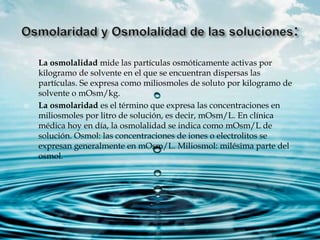  La osmolalidad mide las partículas osmóticamente activas por
kilogramo de solvente en el que se encuentran dispersas las
partículas. Se expresa como miliosmoles de soluto por kilogramo de
solvente o mOsm/kg.
 La osmolaridad es el término que expresa las concentraciones en
miliosmoles por litro de solución, es decir, mOsm/L. En clínica
médica hoy en día, la osmolalidad se indica como mOsm/L de
solución. Osmol: las concentraciones de iones o electrolitos se
expresan generalmente en mOsm/L. Miliosmol: milésima parte del
osmol.
 