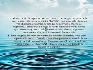 . La exteriorización de la producción y el consumo de energía, por parte de la
materia viva, es lo que se denomina “La Vida”. Cuando cesa la liberación
y la utilización de energía, se dice que ha ocurrido la muerte del
organismo. Definición: La materia se puede definir como todo aquello
que posee masa y ocupa un lugar en el espacio; además, impresiona
nuestros sentidos y es inter -convertible en energía.
El agua, los gases, las rocas, las plantas, los animales, el hombre, todos están
compuestos de materia. Cuando la materia se presenta provista de forma
y tamaño, se le denomina Cuerpo. Ejemplos: un anillo, una moneda, un
vaso, un libro, etc. El cuerpo es entonces, toda porción limitada de
materia en el espacio.
 