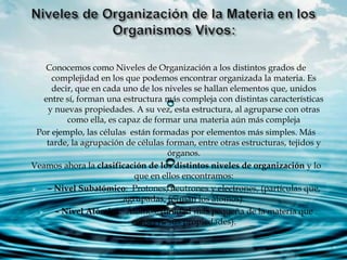 Conocemos como Niveles de Organización a los distintos grados de
complejidad en los que podemos encontrar organizada la materia. Es
decir, que en cada uno de los niveles se hallan elementos que, unidos
entre sí, forman una estructura más compleja con distintas características
y nuevas propiedades. A su vez, esta estructura, al agruparse con otras
como ella, es capaz de formar una materia aún más compleja
Por ejemplo, las células están formadas por elementos más simples. Más
tarde, la agrupación de células forman, entre otras estructuras, tejidos y
órganos.
Veamos ahora la clasificación de los distintos niveles de organización y lo
que en ellos encontramos:
 – Nivel Subatómico: Protones, neutrones y electrones, (partículas que,
agrupadas, forman los átomos).
 – Nivel Atómico: Átomos, (unidad más pequeña de la materia que
conserva sus propiedades).
 
