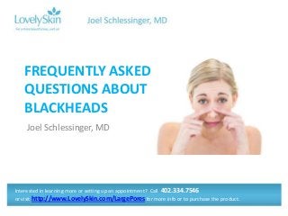 FREQUENTLY ASKED
QUESTIONS ABOUT
BLACKHEADS
Joel Schlessinger, MD

Interested in learning more or setting up an appointment? Call 402.334.7546
or visit http://www.LovelySkin.com/LargePores for more info or to purchase the product.

 