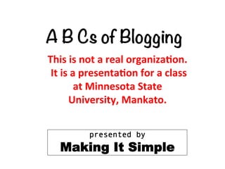  


A B Cs of Blogging
This	
  is	
  not	
  a	
  real	
  organiza/on.	
  	
  
	
  It	
  is	
  a	
  presenta/on	
  for	
  a	
  class	
  	
  
                 at	
  Minnesota	
  State	
  	
  
             University,	
  Mankato.	
  

                 presented by
         Making It Simple
 