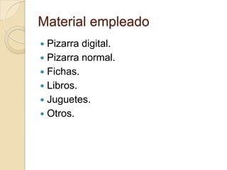 Material empleado
 Pizarra digital.
 Pizarra normal.
 Fichas.
 Libros.
 Juguetes.
 Otros.
 