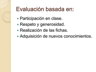 Evaluación basada en:
 Participación en clase.
 Respeto y generosidad.
 Realización de las fichas.
 Adquisición de nuevos conocimientos.
 