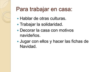 Para trabajar en casa:
 Hablar de otras culturas.
 Trabajar la solidaridad.
 Decorar la casa con motivos
  navideños.
 Jugar con ellos y hacer las fichas de
  Navidad.
 