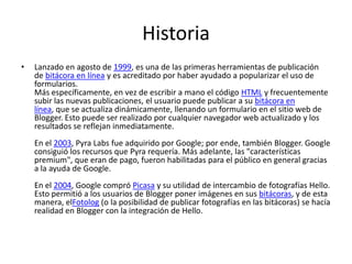 Historia
•

Lanzado en agosto de 1999, es una de las primeras herramientas de publicación
de bitácora en línea y es acreditado por haber ayudado a popularizar el uso de
formularios.
Más específicamente, en vez de escribir a mano el código HTML y frecuentemente
subir las nuevas publicaciones, el usuario puede publicar a su bitácora en
línea, que se actualiza dinámicamente, llenando un formulario en el sitio web de
Blogger. Esto puede ser realizado por cualquier navegador web actualizado y los
resultados se reflejan inmediatamente.
En el 2003, Pyra Labs fue adquirido por Google; por ende, también Blogger. Google
consiguió los recursos que Pyra requería. Más adelante, las "características
premium", que eran de pago, fueron habilitadas para el público en general gracias
a la ayuda de Google.
En el 2004, Google compró Picasa y su utilidad de intercambio de fotografías Hello.
Esto permitió a los usuarios de Blogger poner imágenes en sus bitácoras, y de esta
manera, elFotolog (o la posibilidad de publicar fotografías en las bitácoras) se hacía
realidad en Blogger con la integración de Hello.

 