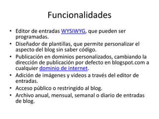 Funcionalidades
• Editor de entradas WYSIWYG, que pueden ser
programadas.
• Diseñador de plantillas, que permite personalizar el
aspecto del blog sin saber código.
• Publicación en dominios personalizados, cambiando la
dirección de publicación por defecto en blogspot.com a
cualquier dominio de internet.
• Adición de imágenes y videos a través del editor de
entradas.
• Acceso público o restringido al blog.
• Archivo anual, mensual, semanal o diario de entradas
de blog.

 