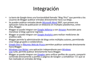 Integración
•
•
•
•

•
•
•

•

La barra de Google tiene una funcionalidad llamada "Blog This!" que permite a los
usuarios de Blogger publicar entradas directamente hacia sus blogs.
Se pueden publicar entradas desde Microsoft Word 2007, que provee una
aplicación nativa de publicación en bitácoras en múltiples plataformas, entre
ellas, Blogger.
Blogger se puede integrar con Google AdSense y con Amazon Associates para
monetizar el blog y generar ingresos.
Blogger se puede integrar con Google Analytics para realizar mediciones de
analítica web.
Blogger permite la administración de blogs entre múltiples autores, permitiendo
crear blogs grupales o colaborativos.
Google Docs y Álbumes Web de Picasa permiten publicar contenido directamente
hacia Blogger.
Windows Live Writer, una aplicación independiente para Windows
Live suite, permite publicar directamente hacia Blogger.
Blogger se puede integrar con Google+ para unificar perfiles de usuario, compartir
contenido directamente a perfiles o páginas de Google+ y contabilizar +1's que se
han realizado en entradas del blog.

 