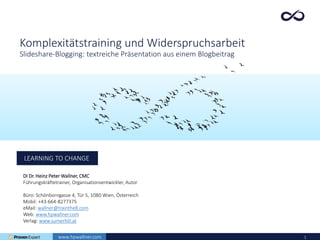 1
LEARNING TO CHANGE
DI Dr. Heinz Peter Wallner, CMC
Führungskräftetrainer, Organisationsentwickler, Autor
Büro: Schönborngasse 4, Tür 5, 1080 Wien, Österreich
Mobil: +43-664-8277375
eMail: wallner@trainthe8.com
Web: www.hpwallner.com
Verlag: www.sumerhill.at
www.hpwallner.com
Komplexitätstraining und Widerspruchsarbeit
Slideshare-Blogging: textreiche Präsentation aus einem Blogbeitrag
 